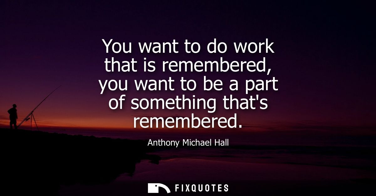 You want to do work that is remembered, you want to be a part of something thats remembered