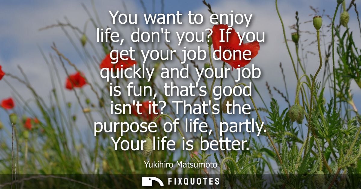You want to enjoy life, dont you? If you get your job done quickly and your job is fun, thats good isnt it? Thats the pu