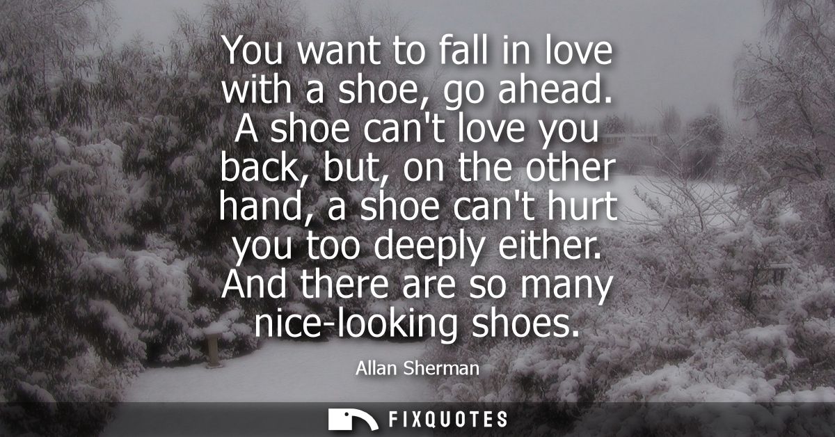 You want to fall in love with a shoe, go ahead. A shoe cant love you back, but, on the other hand, a shoe cant hurt you 