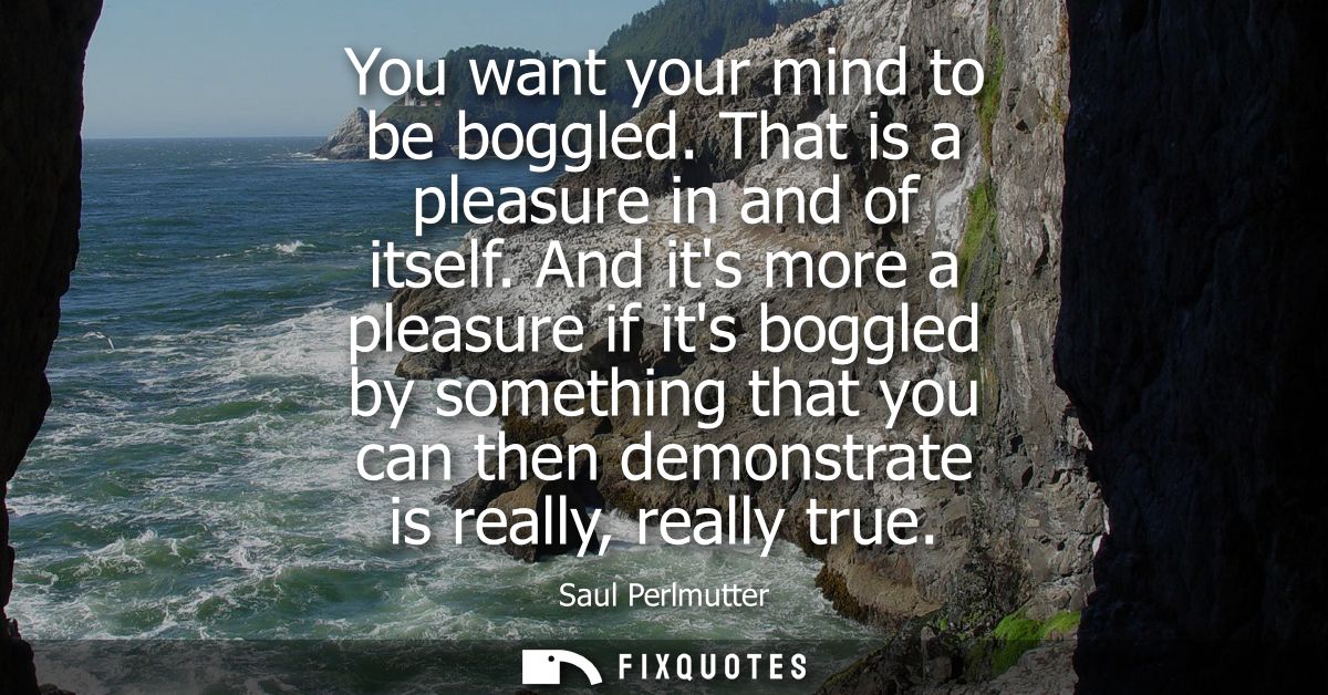 You want your mind to be boggled. That is a pleasure in and of itself. And its more a pleasure if its boggled by somethi