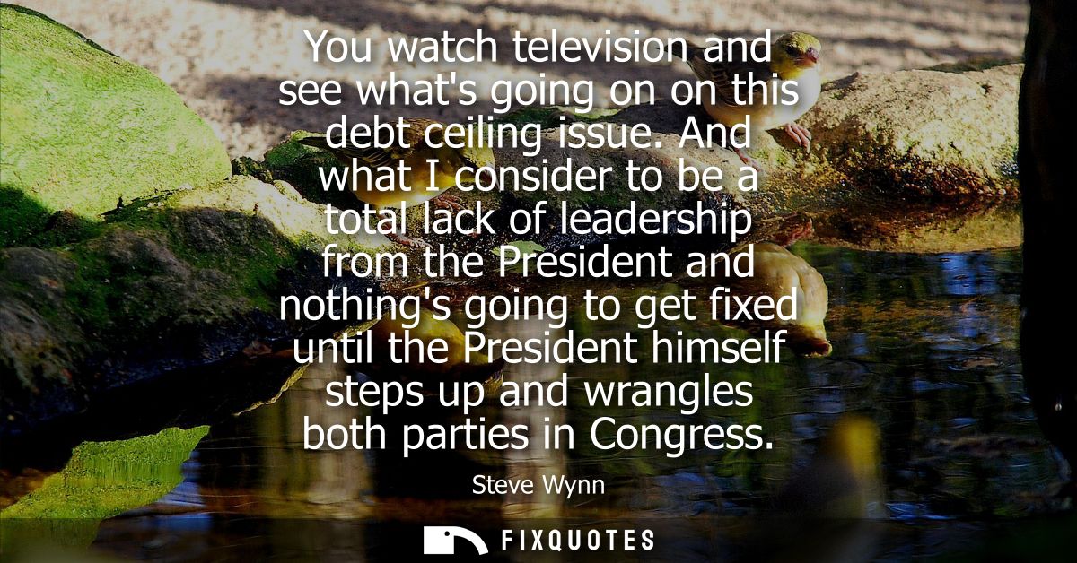 You watch television and see whats going on on this debt ceiling issue. And what I consider to be a total lack of leader