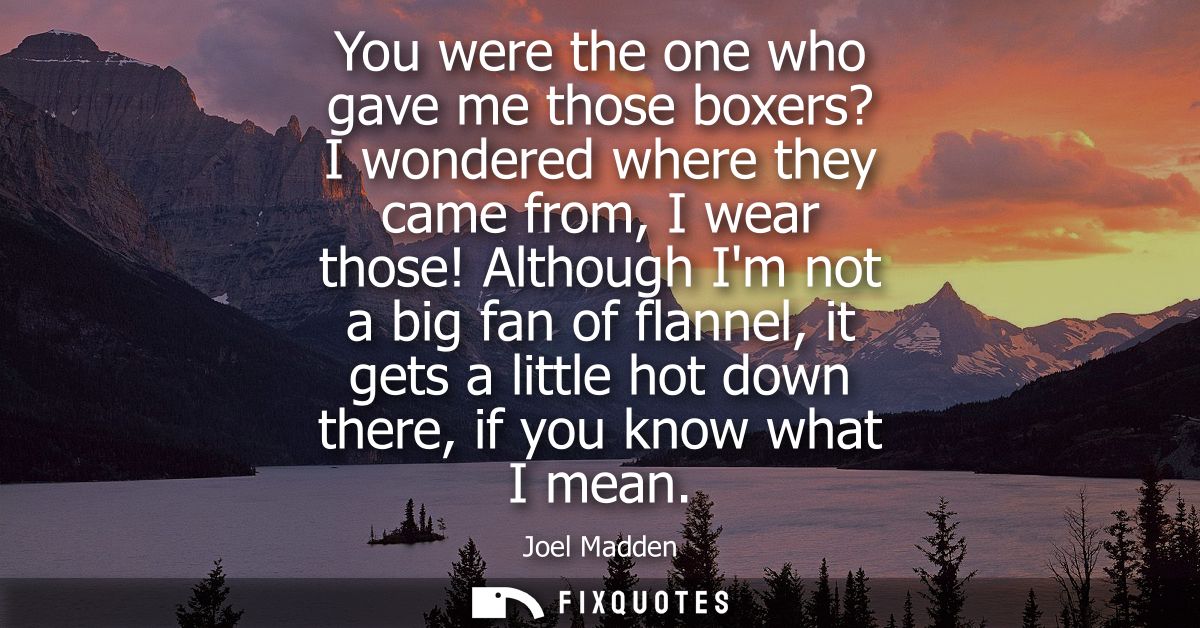 You were the one who gave me those boxers? I wondered where they came from, I wear those! Although Im not a big fan of f