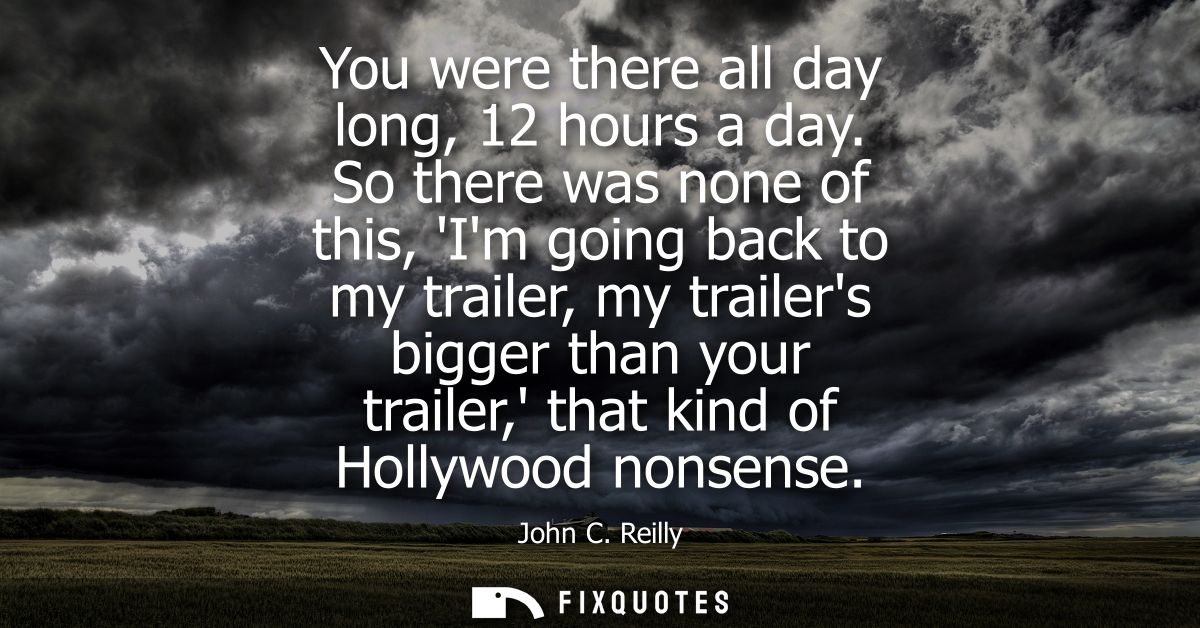You were there all day long, 12 hours a day. So there was none of this, Im going back to my trailer, my trailers bigger 