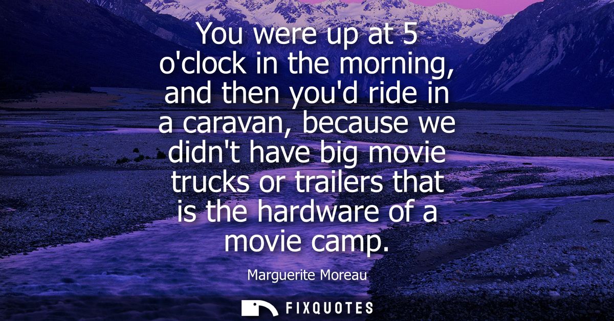 You were up at 5 oclock in the morning, and then youd ride in a caravan, because we didnt have big movie trucks or trail