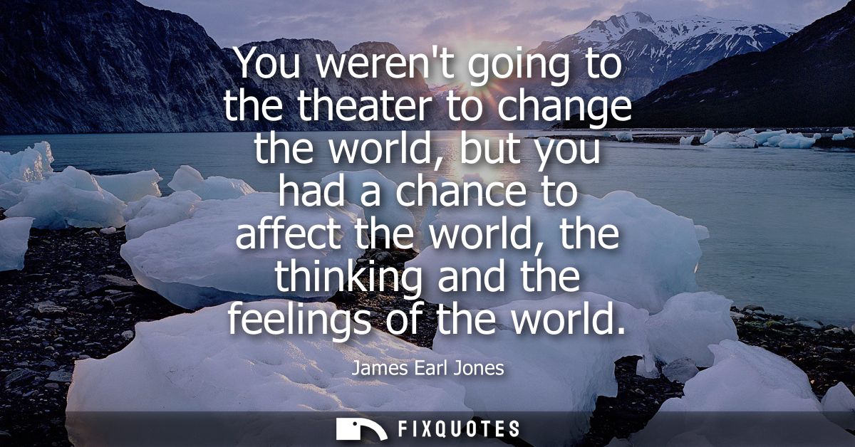 You werent going to the theater to change the world, but you had a chance to affect the world, the thinking and the feel