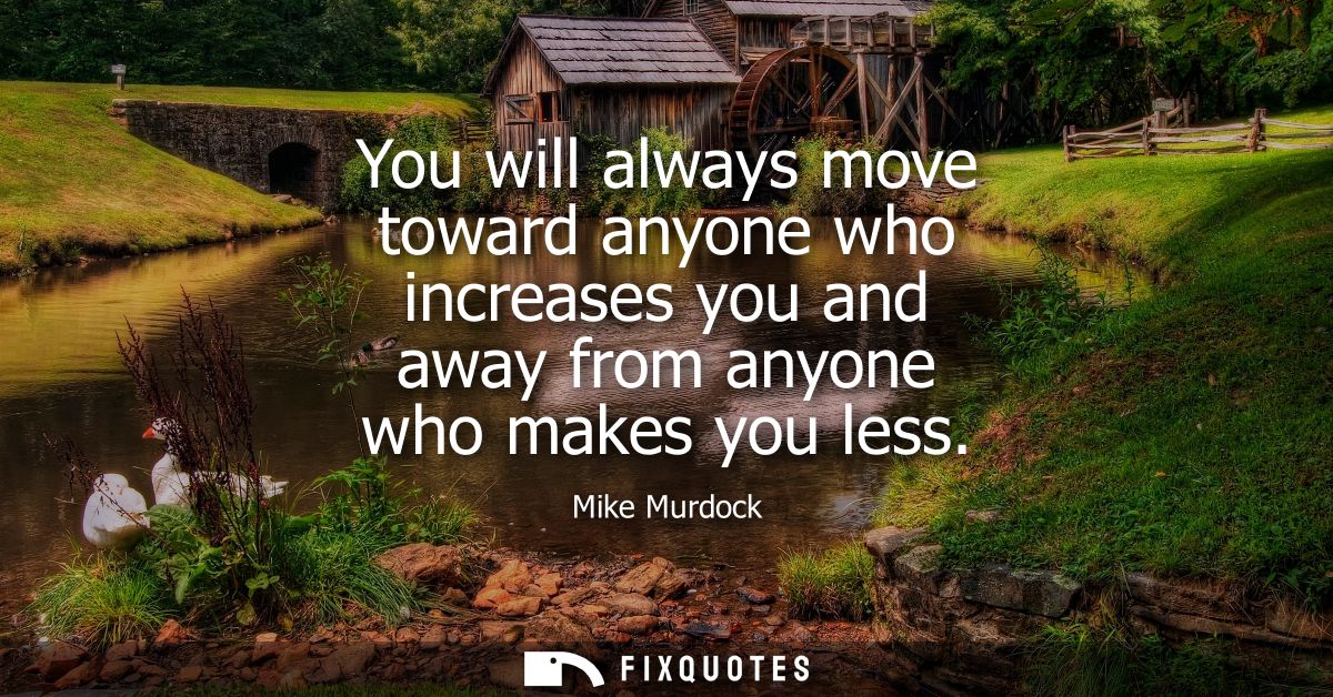 You will always move toward anyone who increases you and away from anyone who makes you less