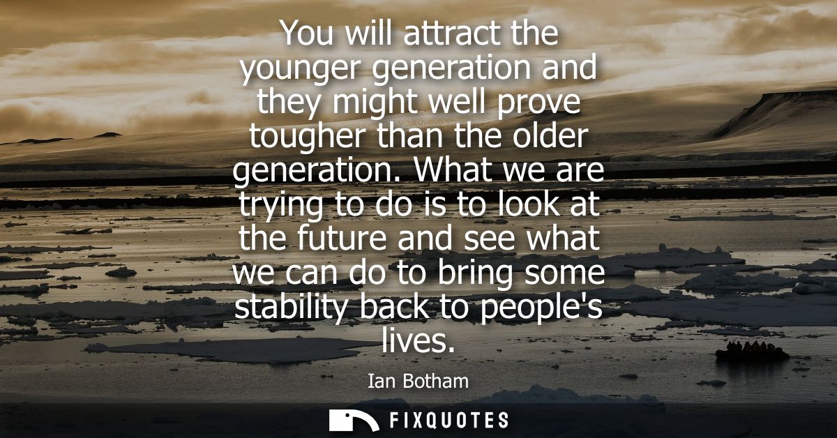 You will attract the younger generation and they might well prove tougher than the older generation. What we are trying 