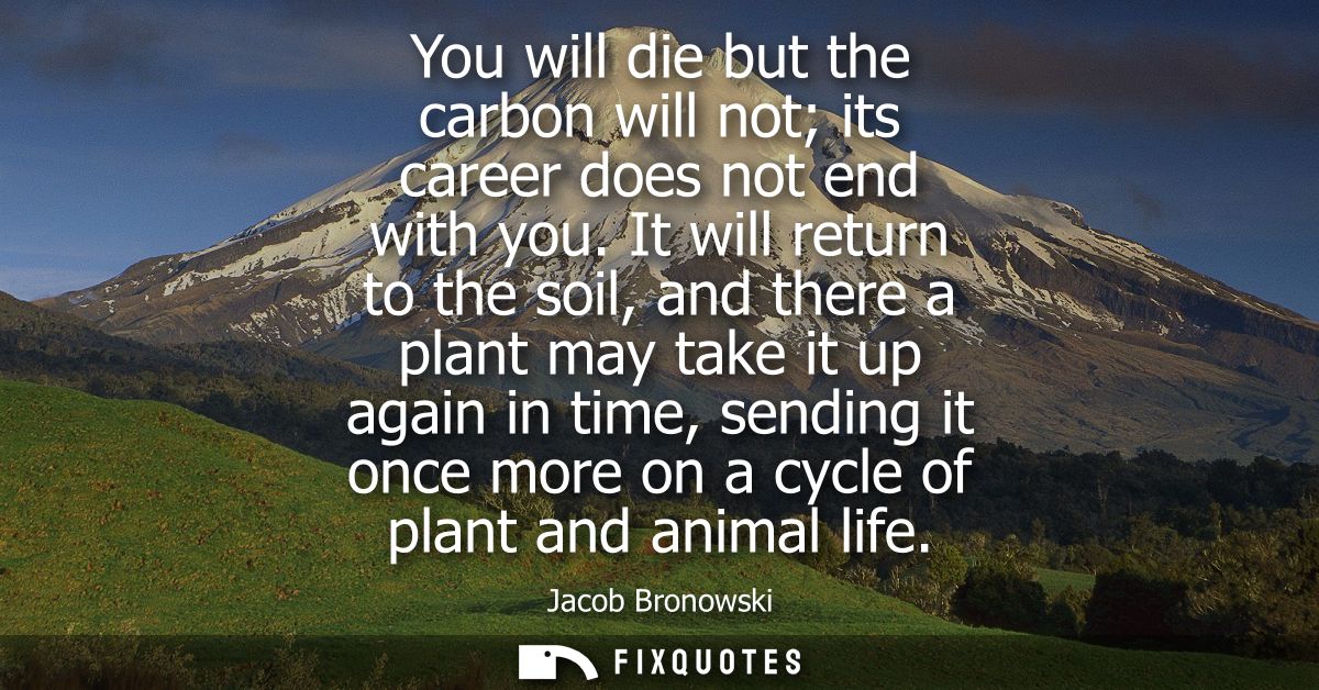 You will die but the carbon will not its career does not end with you. It will return to the soil, and there a plant may