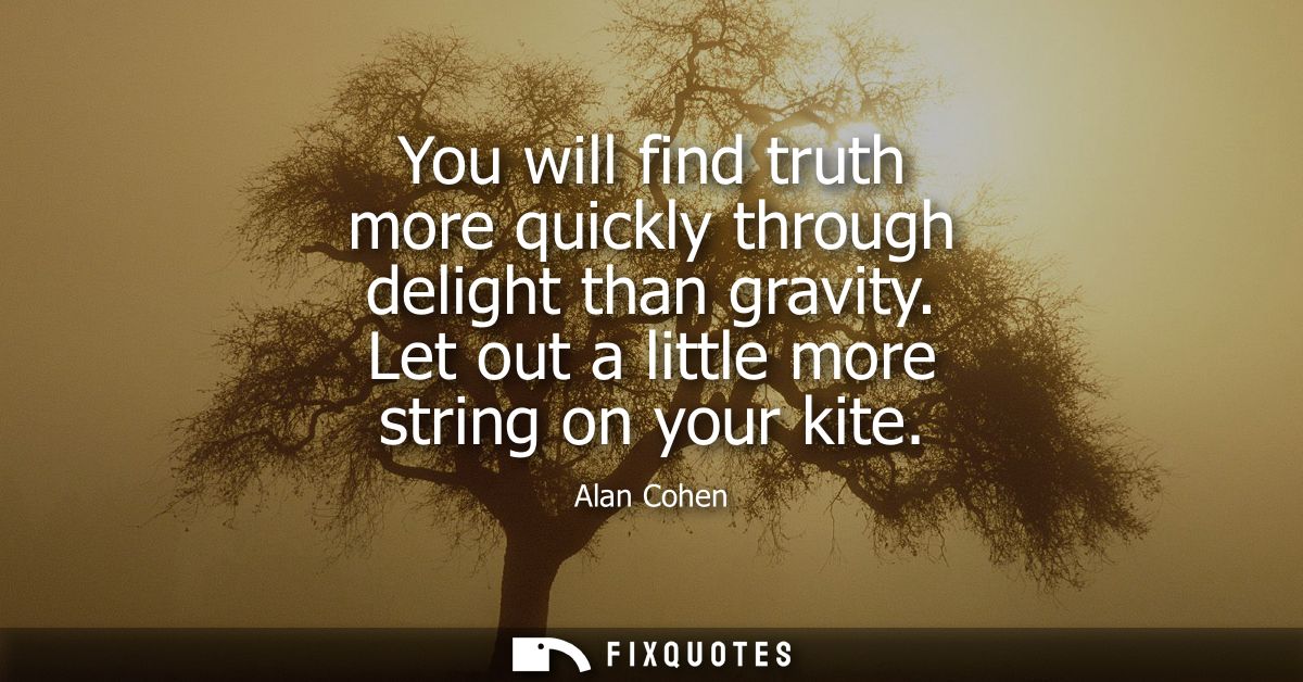 You will find truth more quickly through delight than gravity. Let out a little more string on your kite