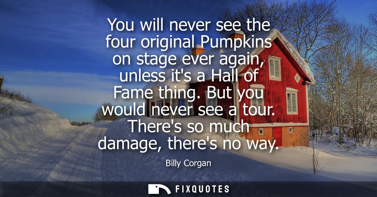 You will never see the four original Pumpkins on stage ever again, unless its a Hall of Fame thing. But you would never 