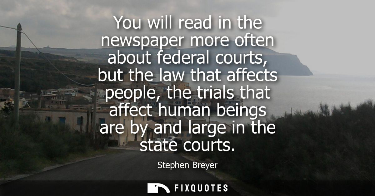 You will read in the newspaper more often about federal courts, but the law that affects people, the trials that affect 