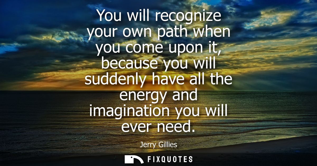 You will recognize your own path when you come upon it, because you will suddenly have all the energy and imagination yo