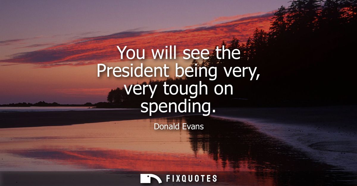 You will see the President being very, very tough on spending