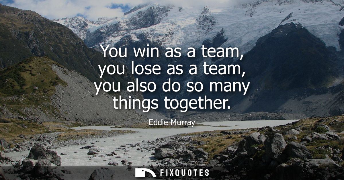 You win as a team, you lose as a team, you also do so many things together