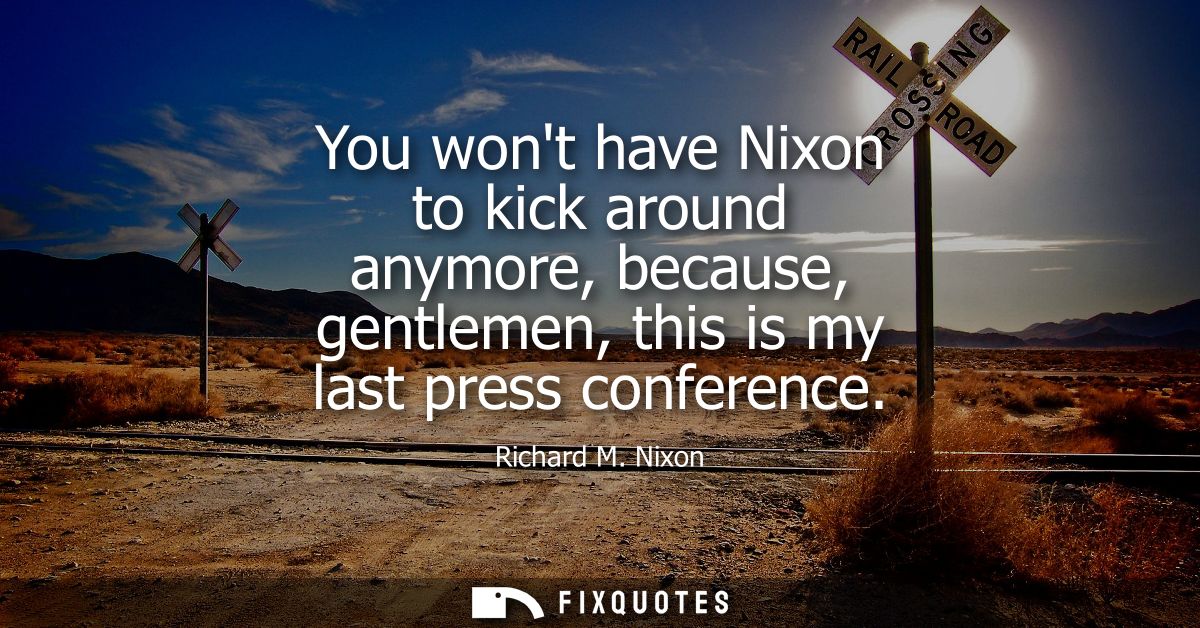 You wont have Nixon to kick around anymore, because, gentlemen, this is my last press conference