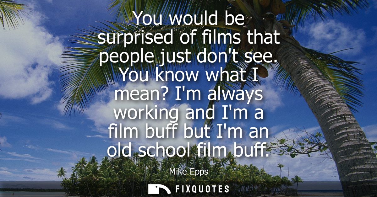 You would be surprised of films that people just dont see. You know what I mean? Im always working and Im a film buff bu