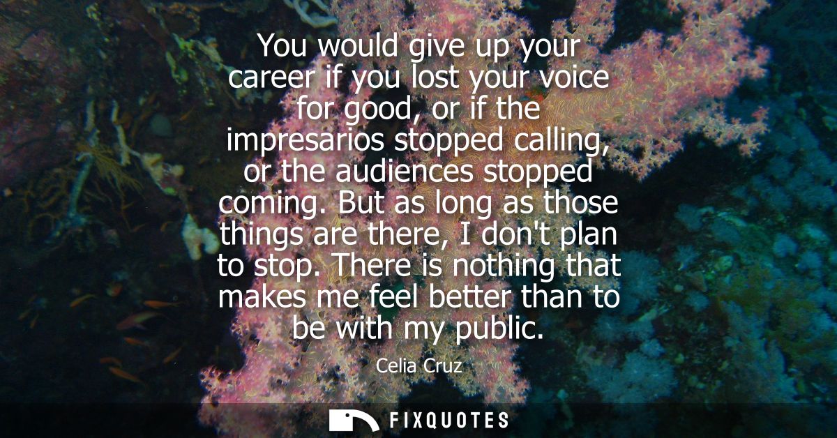 You would give up your career if you lost your voice for good, or if the impresarios stopped calling, or the audiences s