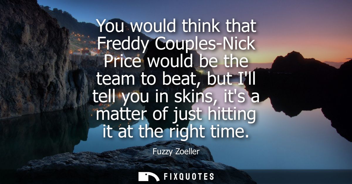 You would think that Freddy Couples-Nick Price would be the team to beat, but Ill tell you in skins, its a matter of jus