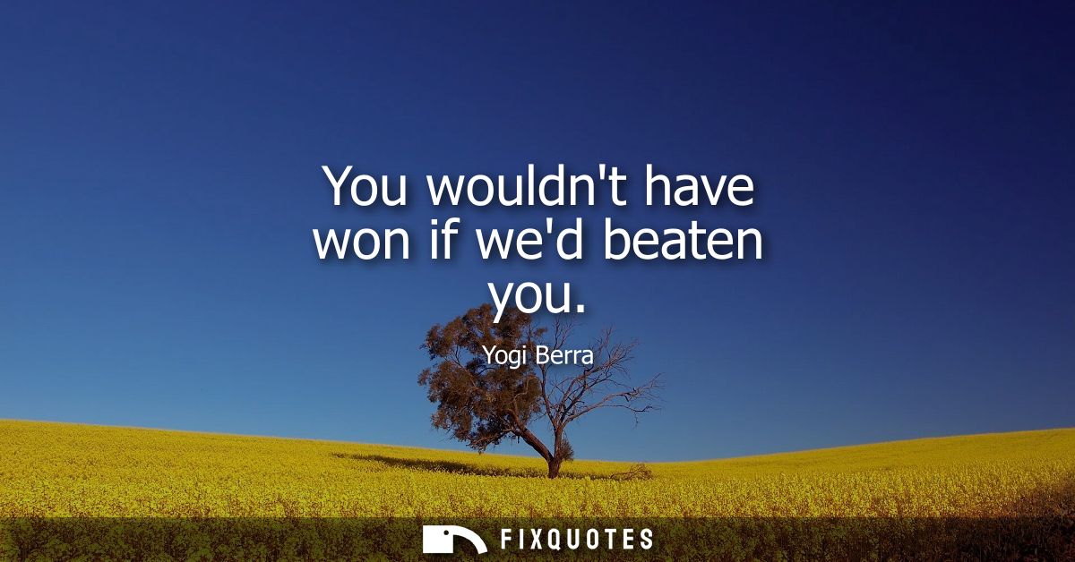 You wouldnt have won if wed beaten you