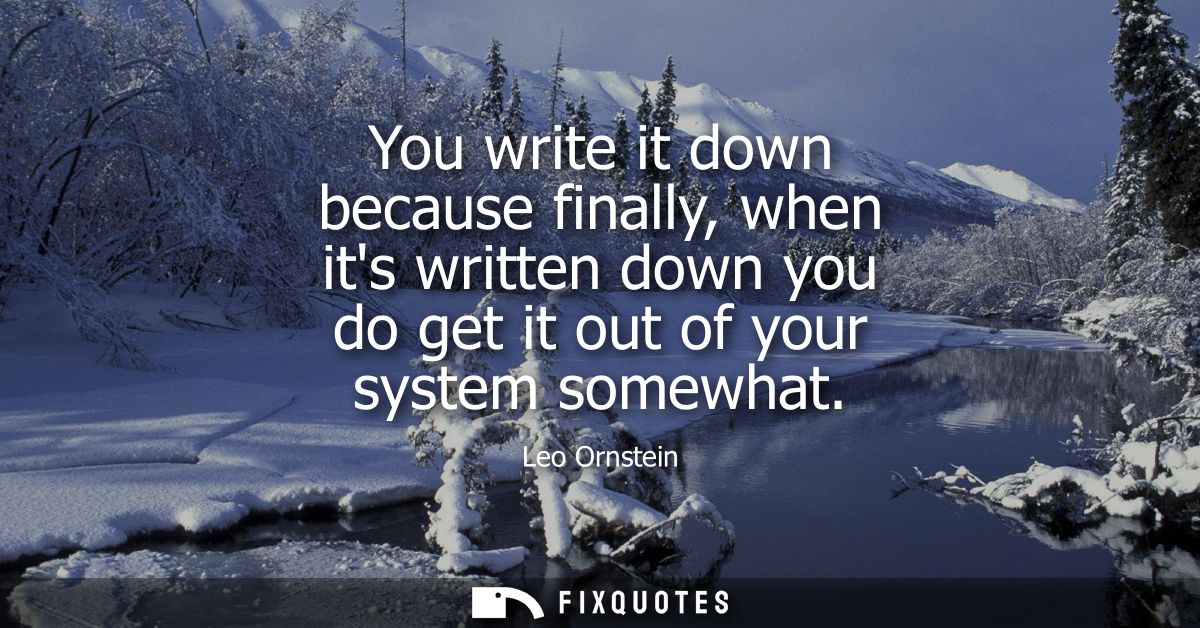 You write it down because finally, when its written down you do get it out of your system somewhat