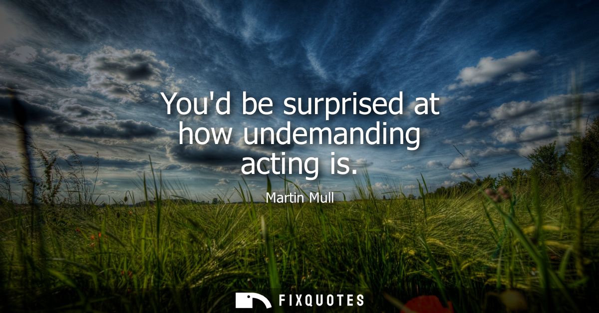 Youd be surprised at how undemanding acting is