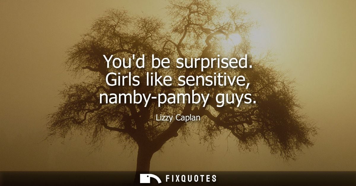 Youd be surprised. Girls like sensitive, namby-pamby guys