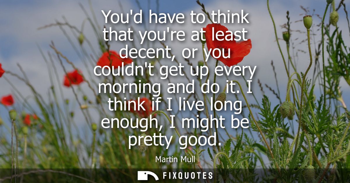 Youd have to think that youre at least decent, or you couldnt get up every morning and do it. I think if I live long eno