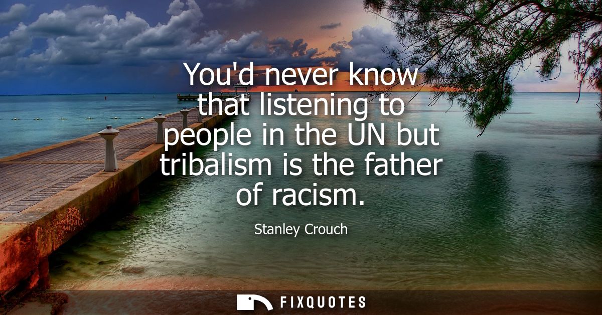 Youd never know that listening to people in the UN but tribalism is the father of racism