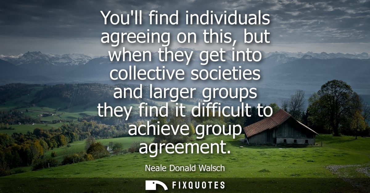 Youll find individuals agreeing on this, but when they get into collective societies and larger groups they find it diff