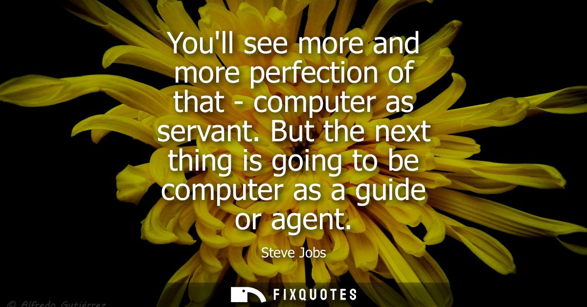 Youll see more and more perfection of that - computer as servant. But the next thing is going to be computer as a guide 