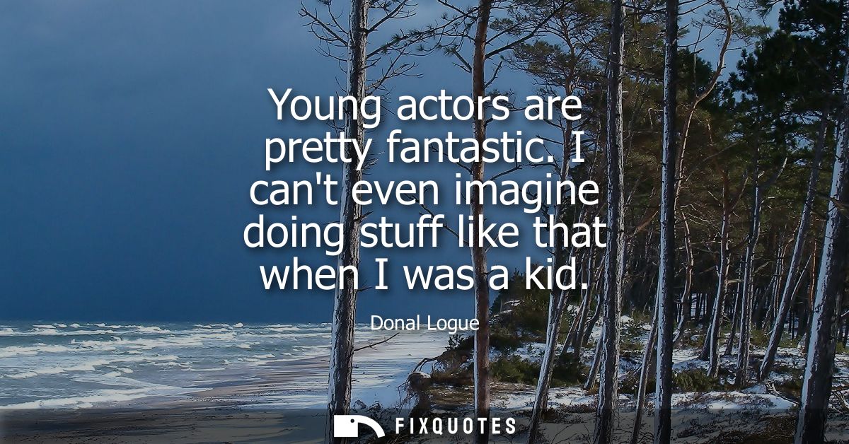 Young actors are pretty fantastic. I cant even imagine doing stuff like that when I was a kid