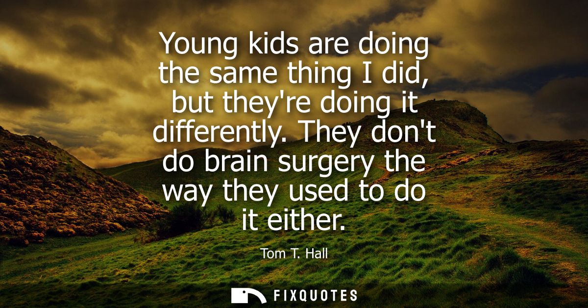 Young kids are doing the same thing I did, but theyre doing it differently. They dont do brain surgery the way they used