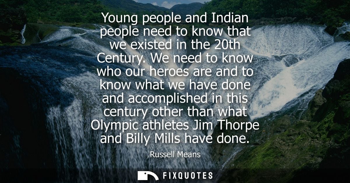 Young people and Indian people need to know that we existed in the 20th Century. We need to know who our heroes are and 