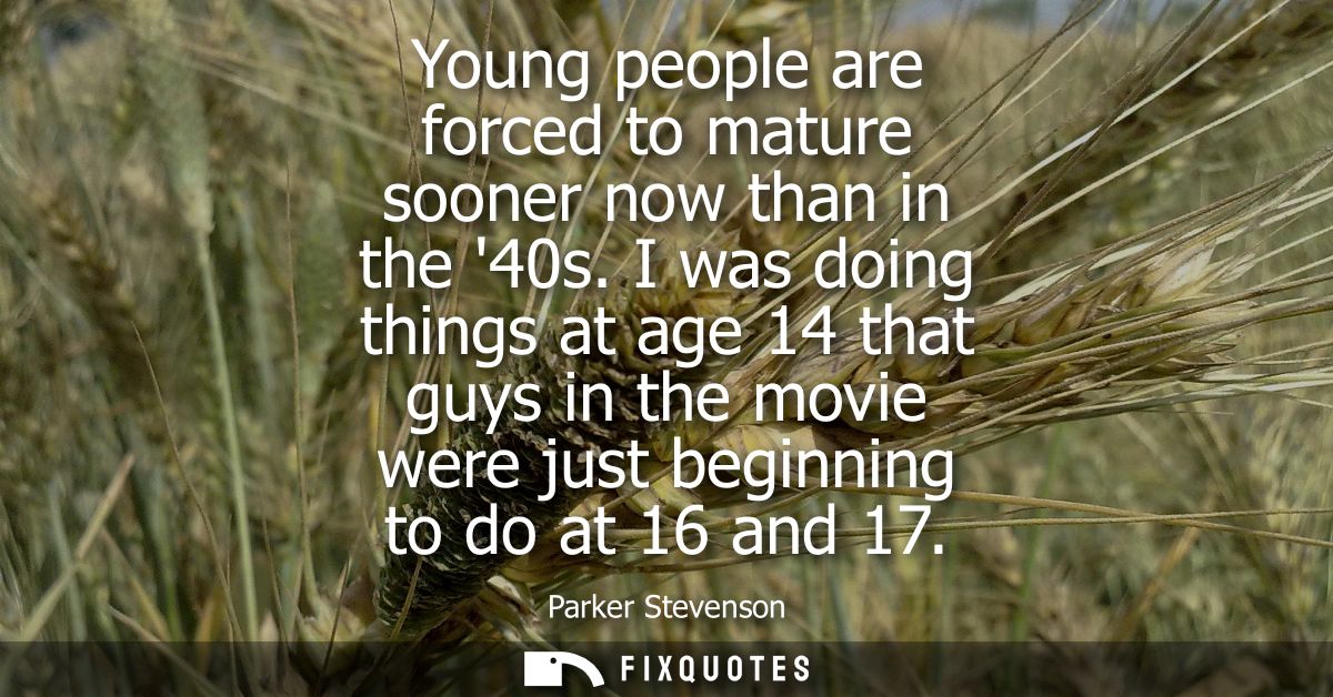 Young people are forced to mature sooner now than in the 40s. I was doing things at age 14 that guys in the movie were j