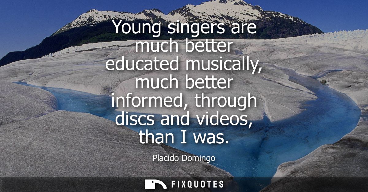Young singers are much better educated musically, much better informed, through discs and videos, than I was