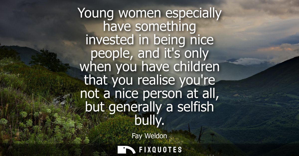 Young women especially have something invested in being nice people, and its only when you have children that you realis