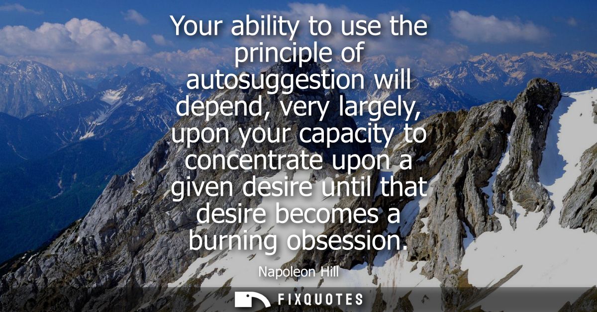 Your ability to use the principle of autosuggestion will depend, very largely, upon your capacity to concentrate upon a 