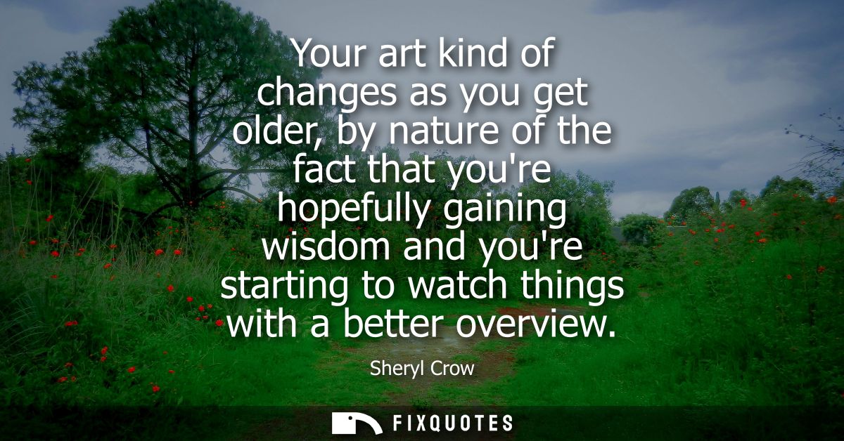 Your art kind of changes as you get older, by nature of the fact that youre hopefully gaining wisdom and youre starting 