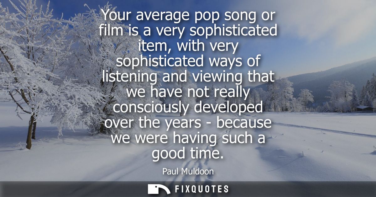 Your average pop song or film is a very sophisticated item, with very sophisticated ways of listening and viewing that w
