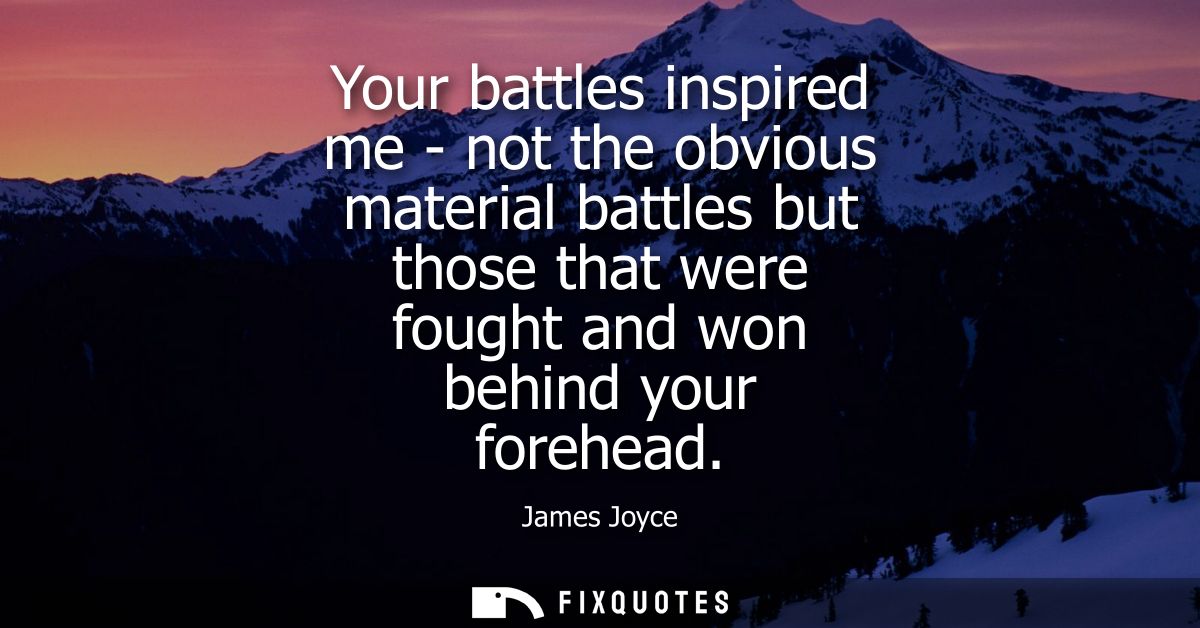 Your battles inspired me - not the obvious material battles but those that were fought and won behind your forehead