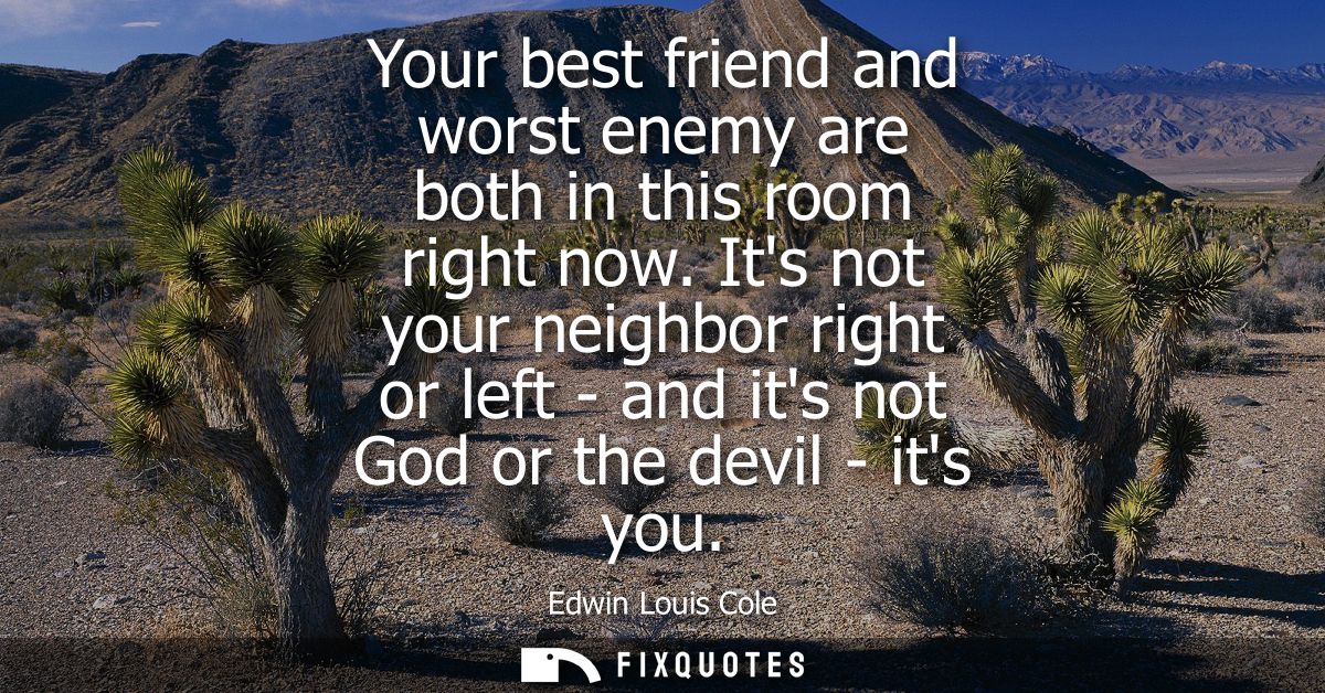 Your best friend and worst enemy are both in this room right now. Its not your neighbor right or left - and its not God 