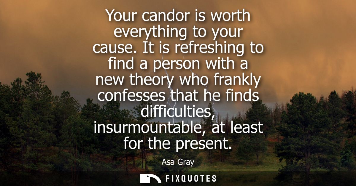 Your candor is worth everything to your cause. It is refreshing to find a person with a new theory who frankly confesses