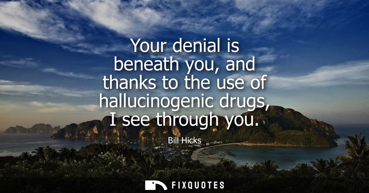 Your denial is beneath you, and thanks to the use of hallucinogenic drugs, I see through you