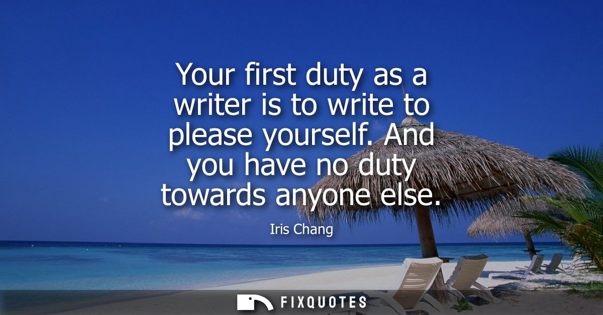 Your first duty as a writer is to write to please yourself. And you have no duty towards anyone else