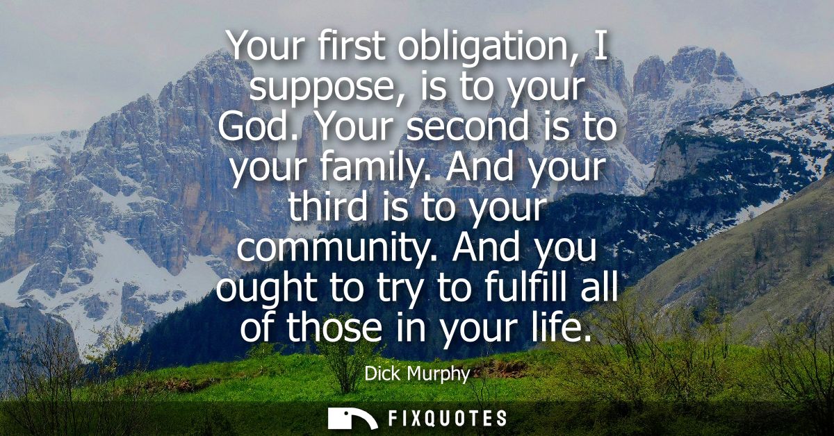 Your first obligation, I suppose, is to your God. Your second is to your family. And your third is to your community.