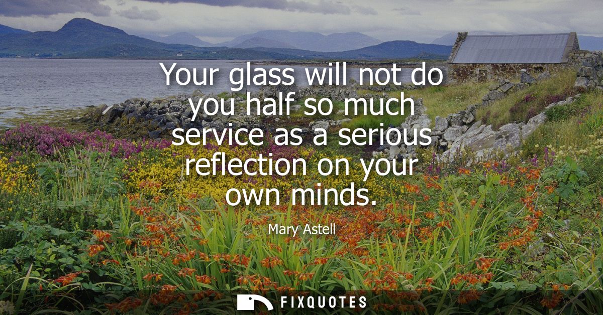 Your glass will not do you half so much service as a serious reflection on your own minds