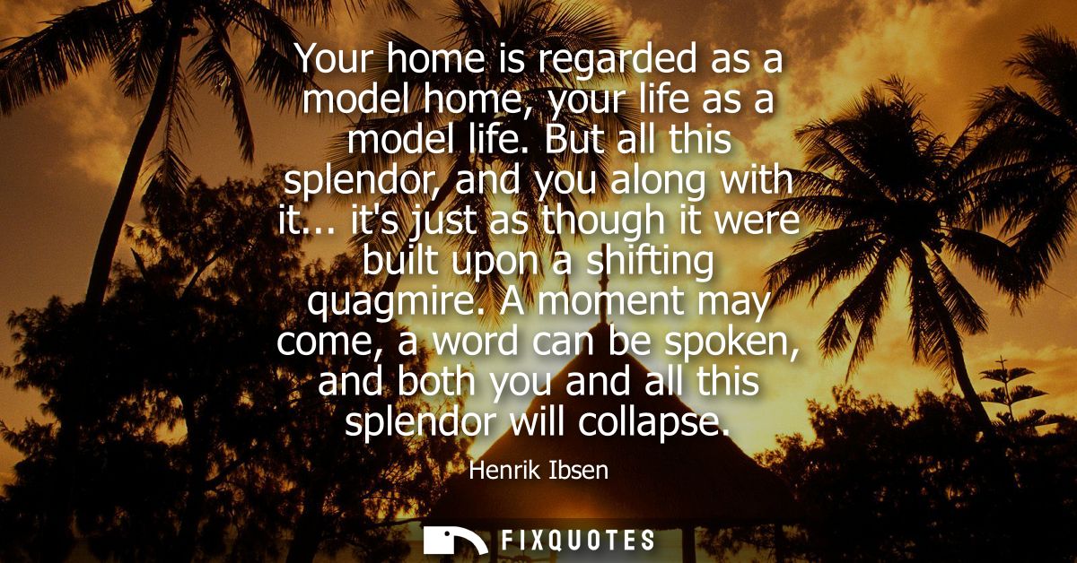 Your home is regarded as a model home, your life as a model life. But all this splendor, and you along with it...