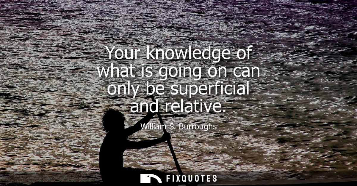 Your knowledge of what is going on can only be superficial and relative