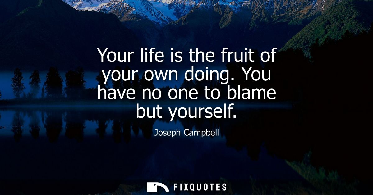 Your life is the fruit of your own doing. You have no one to blame but yourself