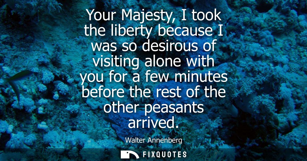 Your Majesty, I took the liberty because I was so desirous of visiting alone with you for a few minutes before the rest 